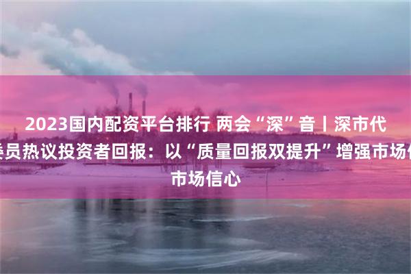 2023国内配资平台排行 两会“深”音丨深市代表委员热议投资者回报：以“质量回报双提升”增强市场信心