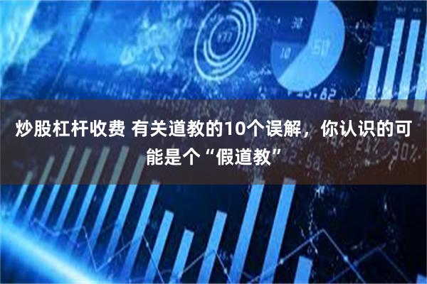 炒股杠杆收费 有关道教的10个误解，你认识的可能是个“假道教”